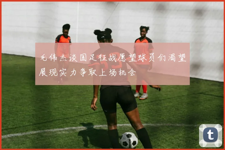毛伟杰谈国足征战愿望球员们渴望展现实力争取上场机会