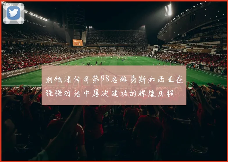 利物浦传奇第98名路易斯加西亚在强强对话中屡次建功的辉煌历程