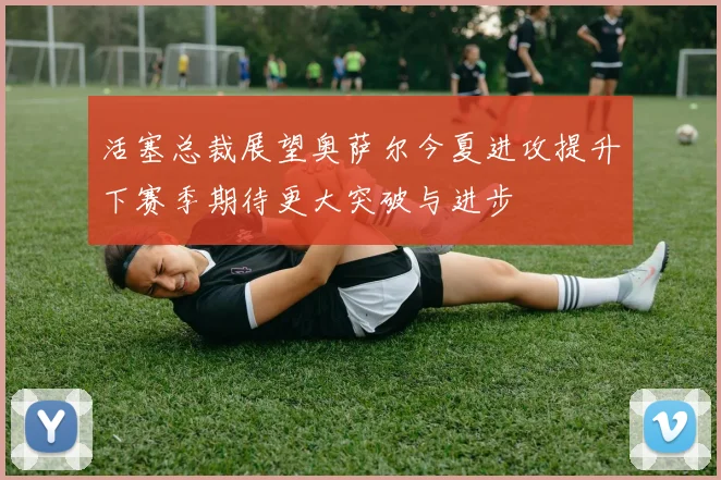 活塞总裁展望奥萨尔今夏进攻提升下赛季期待更大突破与进步