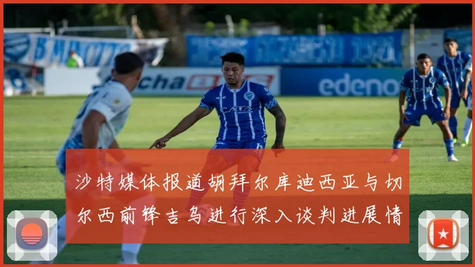 沙特媒体报道胡拜尔库迪西亚与切尔西前锋吉乌进行深入谈判进展情况