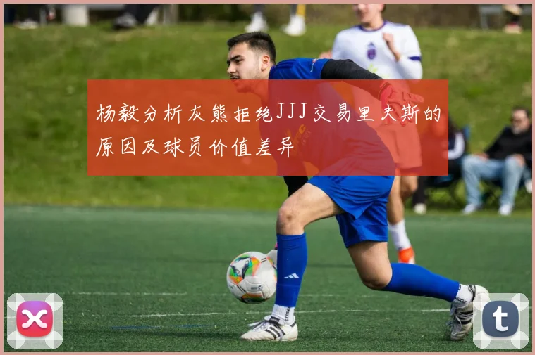 杨毅分析灰熊拒绝JJJ交易里夫斯的原因及球员价值差异