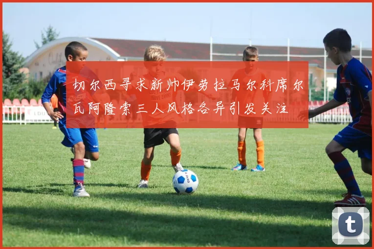 切尔西寻求新帅伊劳拉马尔科席尔瓦阿隆索三人风格各异引发关注
