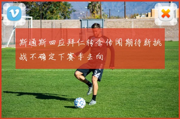 斯通斯回应拜仁转会传闻期待新挑战不确定下赛季去向