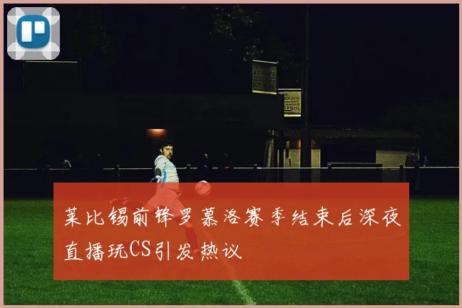莱比锡前锋罗慕洛赛季结束后深夜直播玩CS引发热议