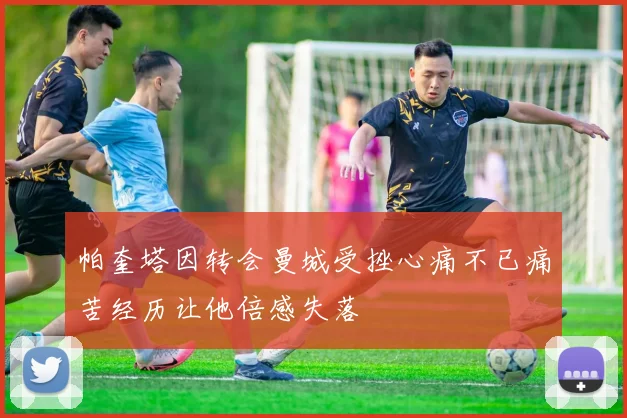 帕奎塔因转会曼城受挫心痛不已痛苦经历让他倍感失落