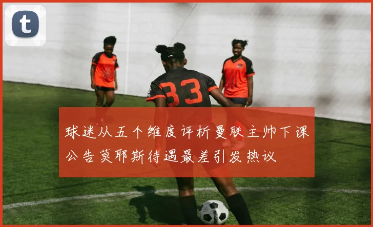 球迷从五个维度评析曼联主帅下课公告莫耶斯待遇最差引发热议